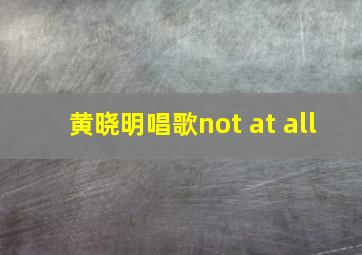 黄晓明唱歌not at all